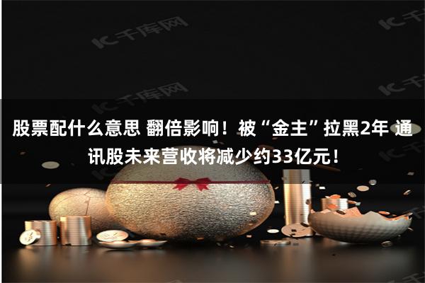 股票配什么意思 翻倍影响！被“金主”拉黑2年 通讯股未来营收将减少约33亿元！