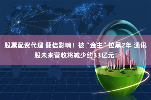 股票配资代理 翻倍影响！被“金主”拉黑2年 通讯股未来营收将减少约33亿元！