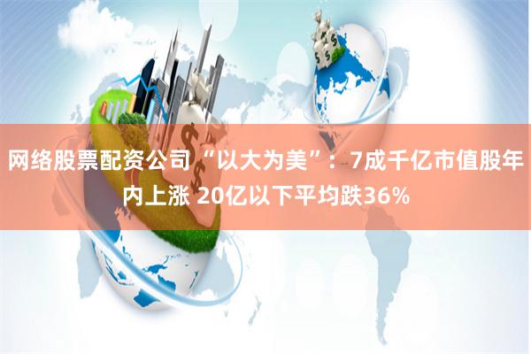 网络股票配资公司 “以大为美”：7成千亿市值股年内上涨 20亿以下平均跌36%