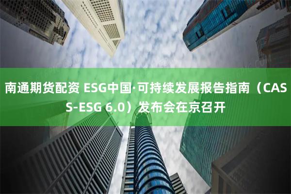 南通期货配资 ESG中国·可持续发展报告指南（CASS-ESG 6.0）发布会在京召开