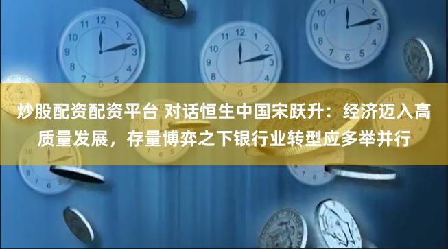 炒股配资配资平台 对话恒生中国宋跃升：经济迈入高质量发展，存量博弈之下银行业转型应多举并行