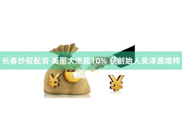 长春炒股配资 美图大涨超10% 获创始人吴泽源增持