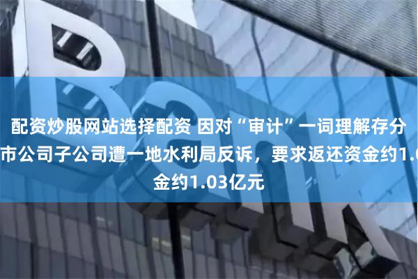 配资炒股网站选择配资 因对“审计”一词理解存分歧，上市公司子公司遭一地水利局反诉，要求返还资金约1.03亿元