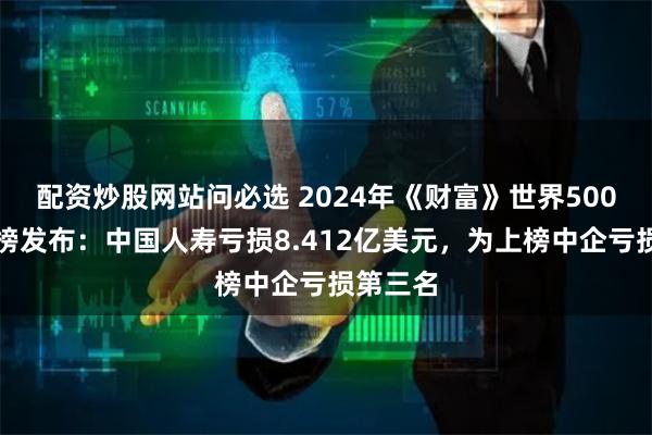 配资炒股网站问必选 2024年《财富》世界500强行业榜发布：中国人寿亏损8.412亿美元，为上榜中企亏损第三名