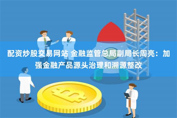 配资炒股交易网站 金融监管总局副局长周亮：加强金融产品源头治理和溯源整改