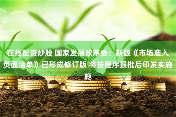 在线配资炒股 国家发展改革委：新版《市场准入负面清单》已形成修订版 将按程序报批后印发实施