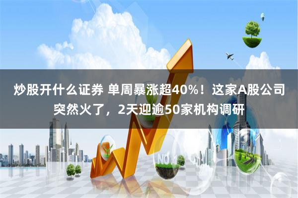 炒股开什么证券 单周暴涨超40%！这家A股公司突然火了，2天迎逾50家机构调研