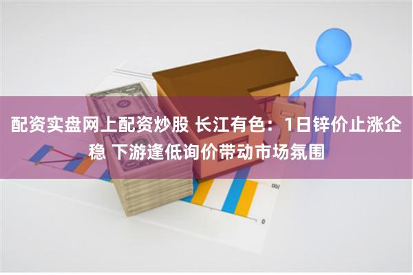 配资实盘网上配资炒股 长江有色：1日锌价止涨企稳 下游逢低询价带动市场氛围