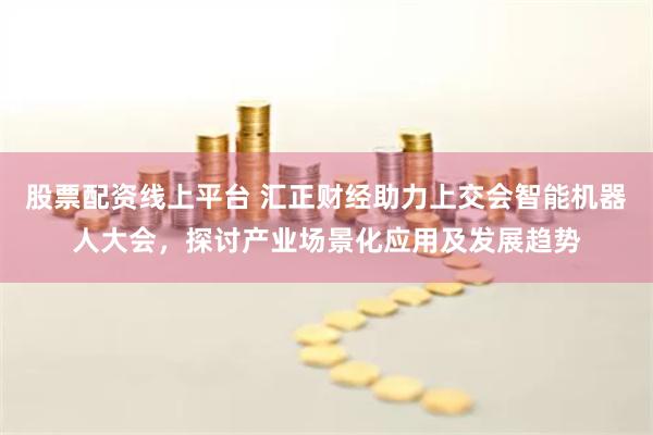 股票配资线上平台 汇正财经助力上交会智能机器人大会，探讨产业场景化应用及发展趋势
