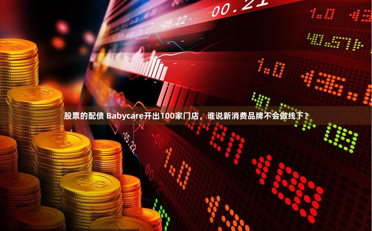 股票的配债 Babycare开出100家门店，谁说新消费品牌不会做线下？