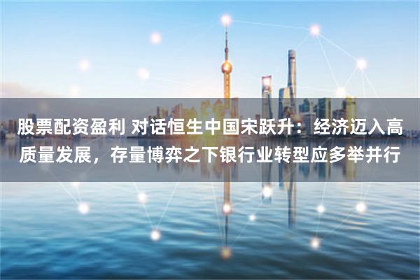 股票配资盈利 对话恒生中国宋跃升：经济迈入高质量发展，存量博弈之下银行业转型应多举并行