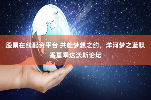股票在线配资平台 共赴梦想之约，洋河梦之蓝飘香夏季达沃斯论坛
