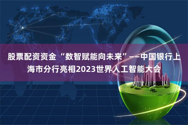 股票配资资金 “数智赋能向未来”——中国银行上海市分行亮相2023世界人工智能大会