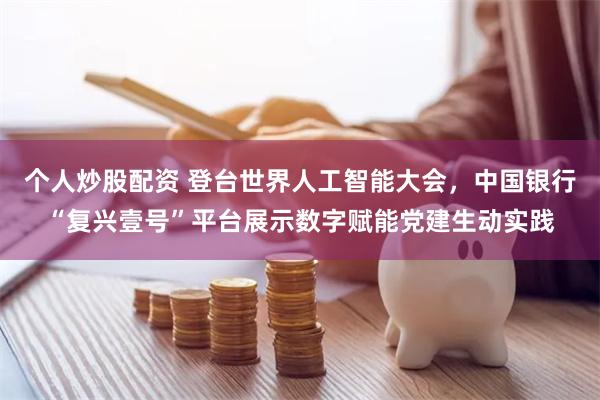 个人炒股配资 登台世界人工智能大会，中国银行“复兴壹号”平台展示数字赋能党建生动实践