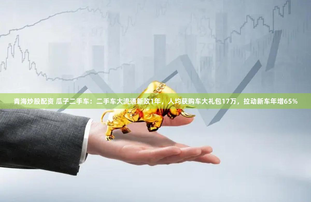 青海炒股配资 瓜子二手车：二手车大流通新政1年，人均获购车大礼包17万，拉动新车年增65%