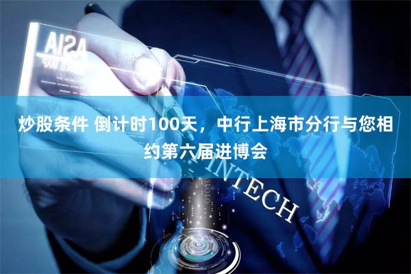炒股条件 倒计时100天，中行上海市分行与您相约第六届进博会