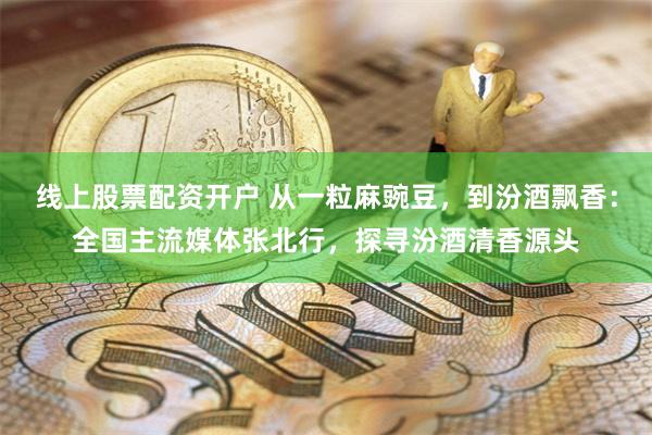线上股票配资开户 从一粒麻豌豆，到汾酒飘香：全国主流媒体张北行，探寻汾酒清香源头