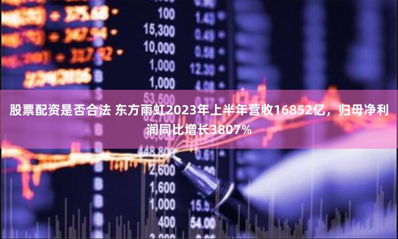股票配资是否合法 东方雨虹2023年上半年营收16852亿，归母净利润同比增长3807%