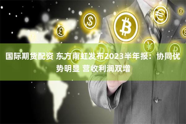 国际期货配资 东方雨虹发布2023半年报：协同优势明显 营收利润双增
