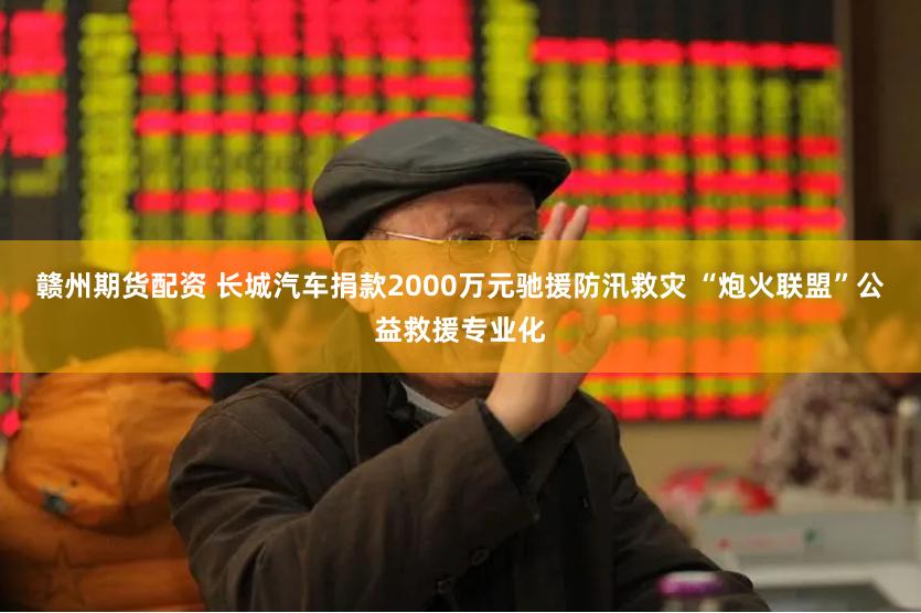赣州期货配资 长城汽车捐款2000万元驰援防汛救灾 “炮火联盟”公益救援专业化