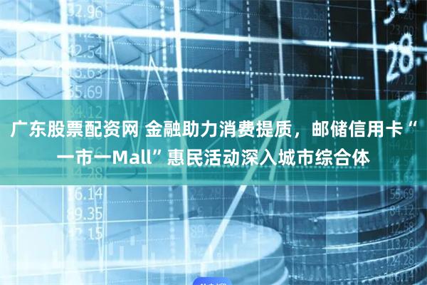 广东股票配资网 金融助力消费提质，邮储信用卡“一市一Mall”惠民活动深入城市综合体