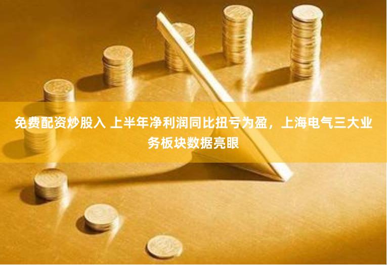 免费配资炒股入 上半年净利润同比扭亏为盈，上海电气三大业务板块数据亮眼