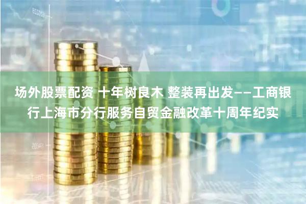 场外股票配资 十年树良木 整装再出发——工商银行上海市分行服务自贸金融改革十周年纪实