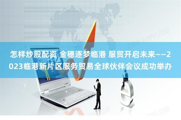 怎样炒股配资 金穗逐梦临港 服贸开启未来——2023临港新片区服务贸易全球伙伴会议成功举办