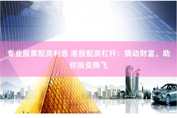 专业股票配资利息 港股配资杠杆：撬动财富，助你投资腾飞