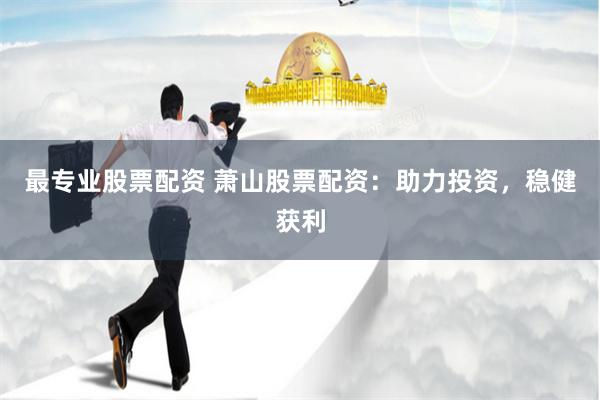 最专业股票配资 萧山股票配资：助力投资，稳健获利