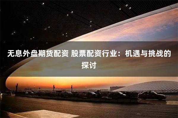 无息外盘期货配资 股票配资行业：机遇与挑战的探讨