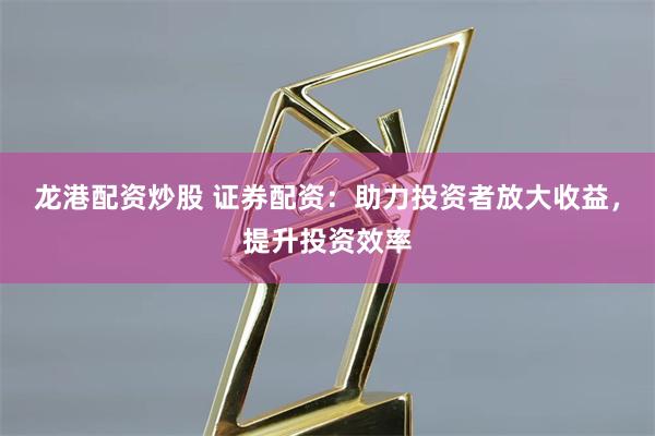龙港配资炒股 证券配资：助力投资者放大收益，提升投资效率