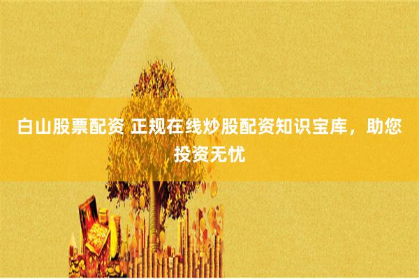 白山股票配资 正规在线炒股配资知识宝库，助您投资无忧