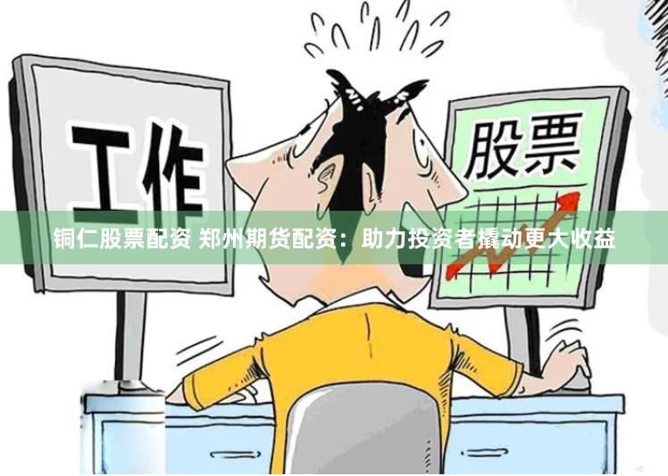 铜仁股票配资 郑州期货配资：助力投资者撬动更大收益