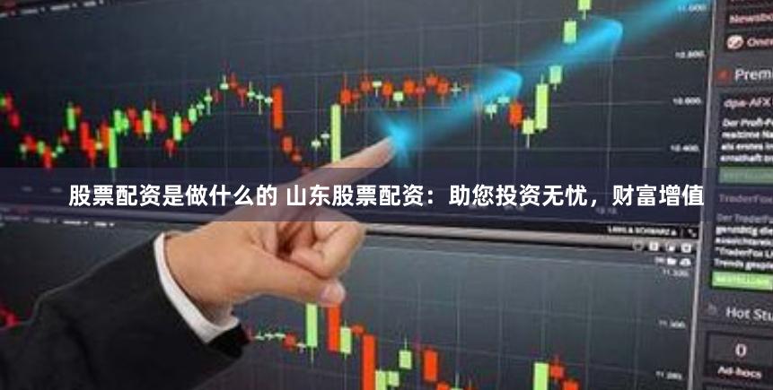 股票配资是做什么的 山东股票配资：助您投资无忧，财富增值