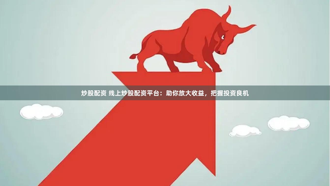 炒股配资 线上炒股配资平台：助你放大收益，把握投资良机