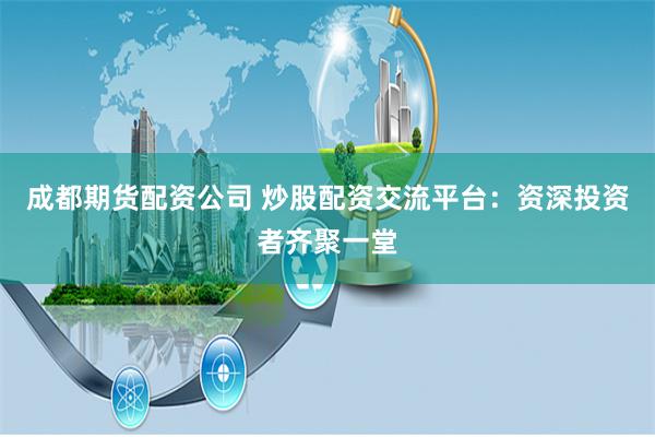 成都期货配资公司 炒股配资交流平台：资深投资者齐聚一堂