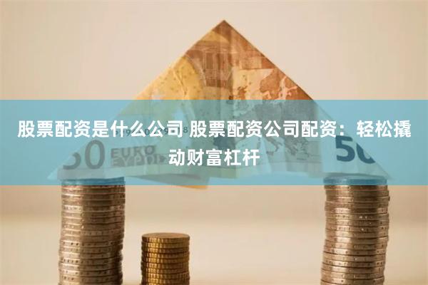 股票配资是什么公司 股票配资公司配资：轻松撬动财富杠杆
