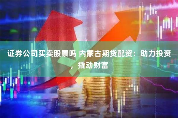 证券公司买卖股票吗 内蒙古期货配资：助力投资，撬动财富