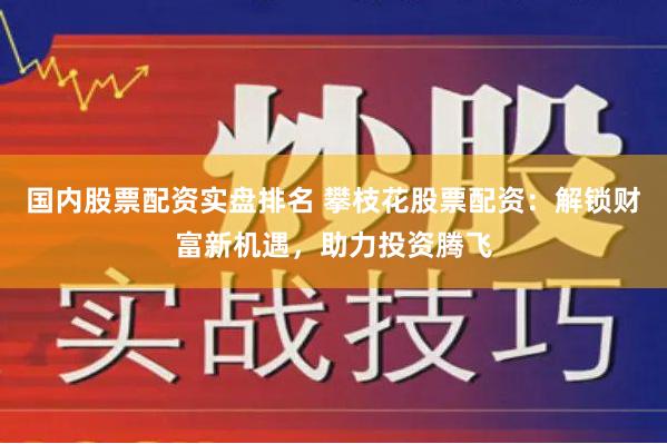 国内股票配资实盘排名 攀枝花股票配资：解锁财富新机遇，助力投资腾飞