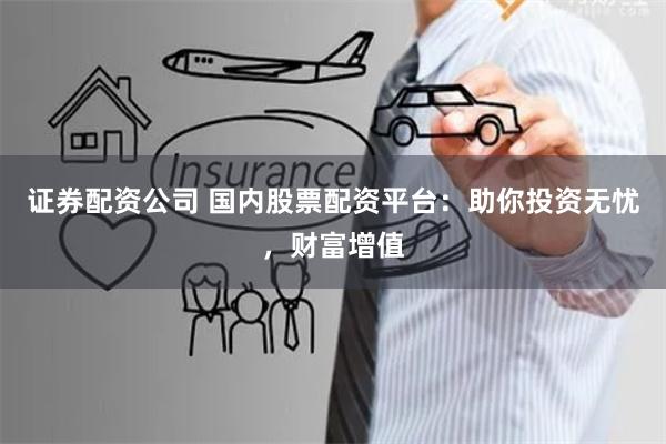 证券配资公司 国内股票配资平台：助你投资无忧，财富增值