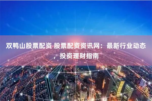 双鸭山股票配资 股票配资资讯网：最新行业动态，投资理财指南