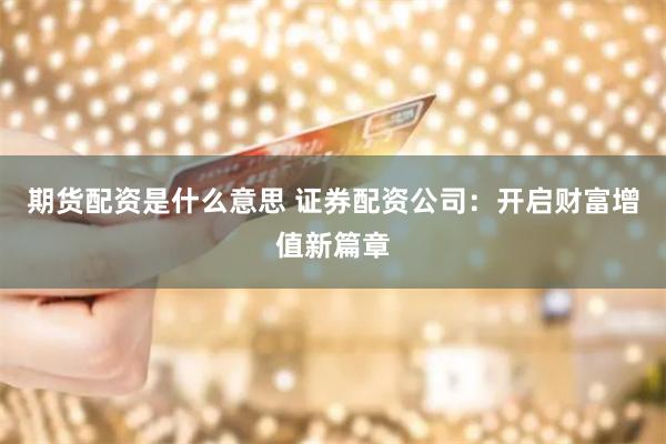 期货配资是什么意思 证券配资公司：开启财富增值新篇章
