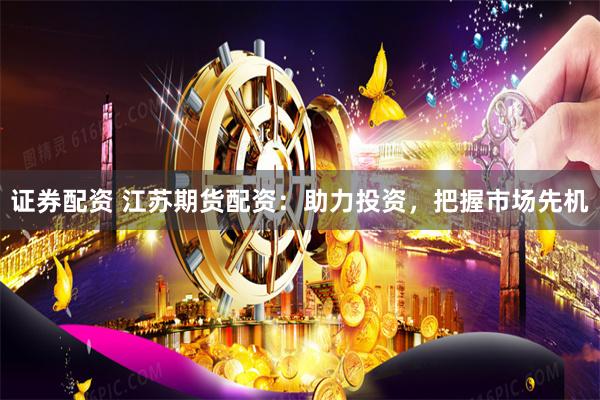 证券配资 江苏期货配资：助力投资，把握市场先机