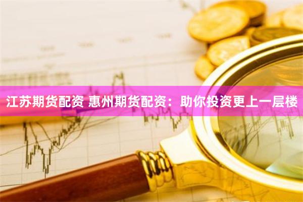 江苏期货配资 惠州期货配资：助你投资更上一层楼