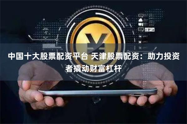 中国十大股票配资平台 天津股票配资：助力投资者撬动财富杠杆