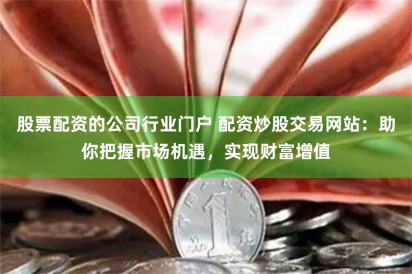 股票配资的公司行业门户 配资炒股交易网站：助你把握市场机遇，实现财富增值