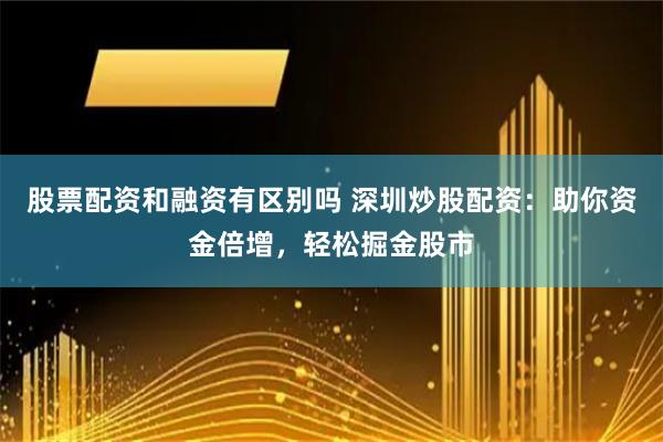 股票配资和融资有区别吗 深圳炒股配资：助你资金倍增，轻松掘金股市