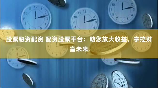 股票融资配资 配资股票平台：助您放大收益，掌控财富未来