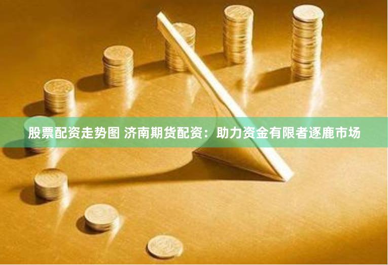 股票配资走势图 济南期货配资：助力资金有限者逐鹿市场